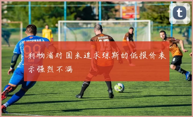 利物浦对国米追求琼斯的低报价表示强烈不满