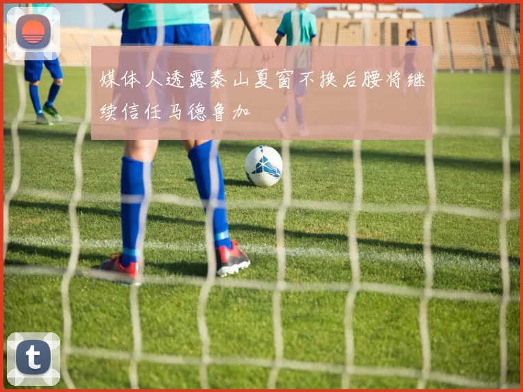媒体人透露泰山夏窗不换后腰将继续信任马德鲁加
