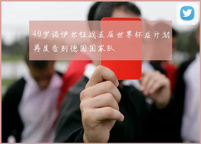 40岁诺伊尔征战五届世界杯后计划再度告别德国国家队
