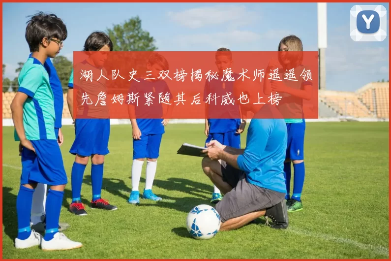 湖人队史三双榜揭秘魔术师遥遥领先詹姆斯紧随其后科威也上榜