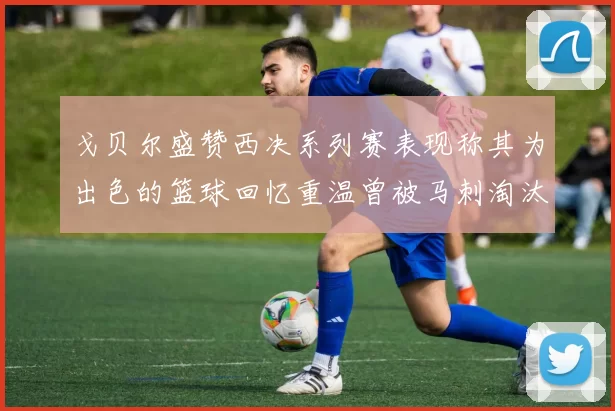 戈贝尔盛赞西决系列赛表现称其为出色的篮球回忆重温曾被马刺淘汰的经历