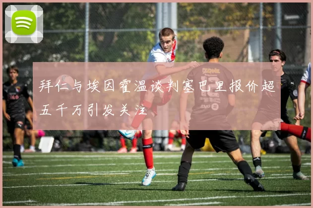 拜仁与埃因霍温谈判塞巴里报价超五千万引发关注
