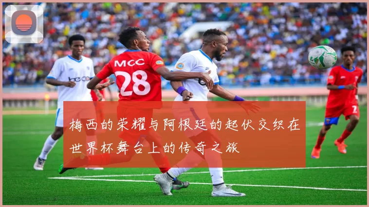 梅西的荣耀与阿根廷的起伏交织在世界杯舞台上的传奇之旅
