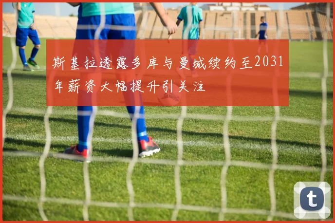 斯基拉透露多库与曼城续约至2031年薪资大幅提升引关注