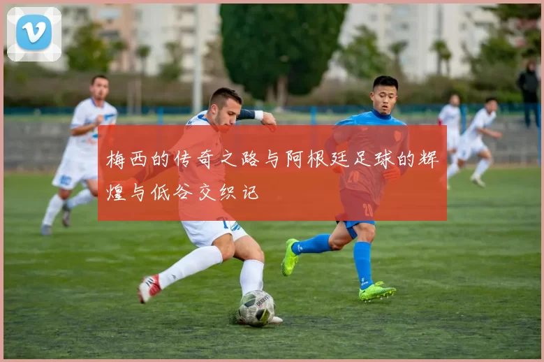 梅西的传奇之路与阿根廷足球的辉煌与低谷交织记
