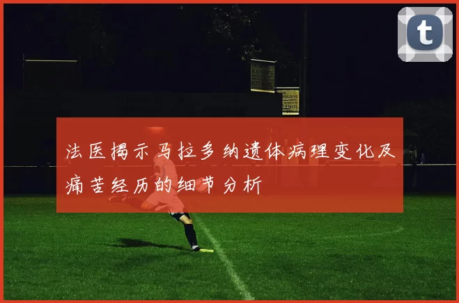 法医揭示马拉多纳遗体病理变化及痛苦经历的细节分析