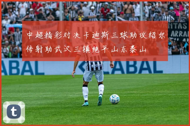 中超精彩对决卡迪斯三球助攻绍尔传射助武汉三镇绝平山东泰山