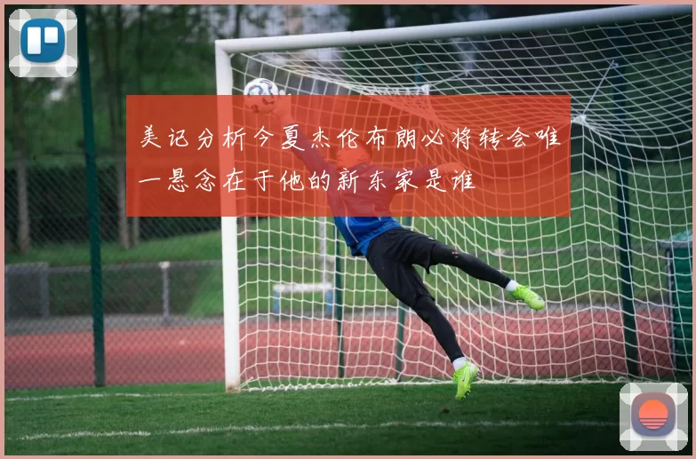 美记分析今夏杰伦布朗必将转会唯一悬念在于他的新东家是谁