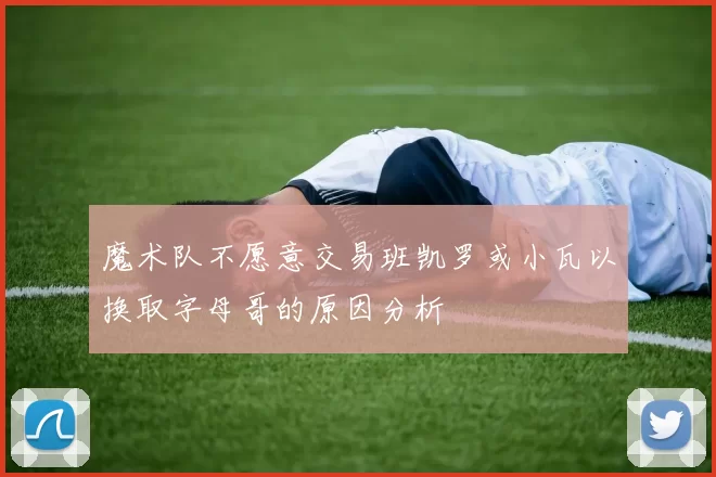 魔术队不愿意交易班凯罗或小瓦以换取字母哥的原因分析