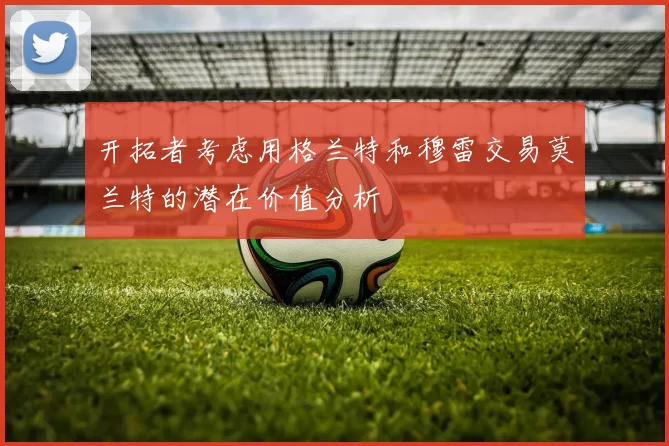 开拓者考虑用格兰特和穆雷交易莫兰特的潜在价值分析