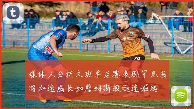 媒体人分析文班季后赛表现罕见或将加速成长如詹姆斯般迅速崛起