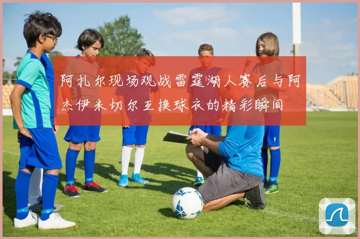 阿扎尔现场观战雷霆湖人赛后与阿杰伊米切尔互换球衣的精彩瞬间
