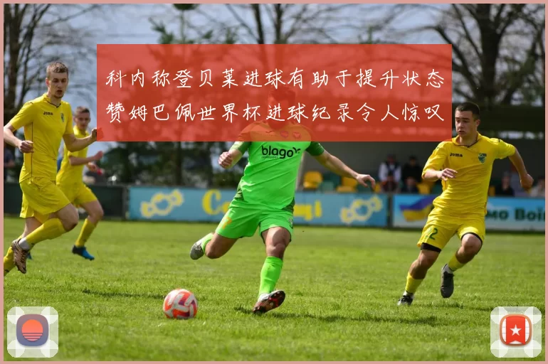 科内称登贝莱进球有助于提升状态赞姆巴佩世界杯进球纪录令人惊叹