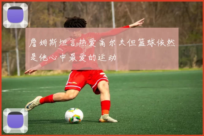 詹姆斯坦言热爱高尔夫但篮球依然是他心中最爱的运动