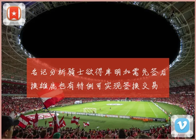 名记分析骑士欲得库明加需先签后换雄鹿也有特例可实现签换交易