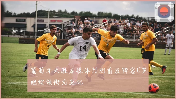 葡萄牙大胜后媒体预测首发阵容C罗继续领衔无变化
