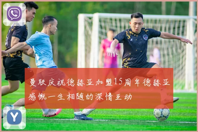 曼联庆祝德赫亚加盟15周年德赫亚感慨一生相随的深情互动