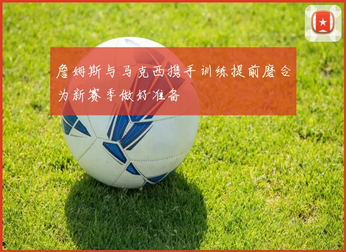 詹姆斯与马克西携手训练提前磨合为新赛季做好准备